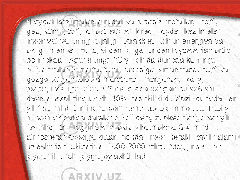 • Foydali kazilmalarga rudali va rudasiz metallar, neft`, gaz, kumir, torf, er osti suvlari kiradi. foydali kazilmalar insoniyat va uning xujaligi, tarakkieti uchun energiya va ekilgi manbai bulib, yildan- yilga undan foydalanish ortib bormokda. Agar sunggi 25 yil ichida duneda kumirga bulgan talab 2 marta, temir rudasiga 3 marotaba, neft` va gazga bulgan talab 6 marotaba, marganec, kaliy, fosfor,tuzlariga talab 2-3 marotaba oshgan bulsa6 shu davrga axolining usishi 40% tashkil kildi. Xozir duneda xar yili 150 mlrd. t. mineral xom ashe kazib olinmokda. Tabiiy nurash okibatida darelar orkali dengiz, okeanlariga xar yili 15 mlrd. tn. tog jinslarini okizib ketmokda, 3-4 mlrd. t. atmosfera xavosiga kutarilmokda. Inson kerakli kazilmalarni uzlashtirish okibatida 1500-2000 mlrd. t.tog jinslari bir joydan ikkinchi joyga joylashtiriladi. 