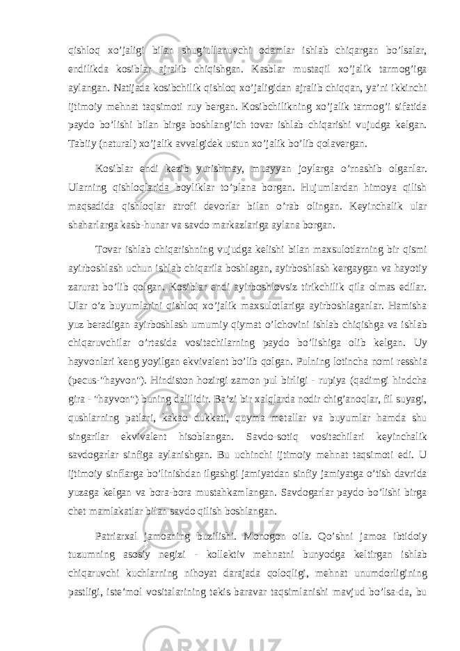 qishloq xo’jaligi bilan shug’ullanuvchi odamlar ishlab chiqargan bo’lsalar, endilikda kosiblar ajralib chiqishgan. Kasblar mustaqil xo’jalik tarmog’iga aylangan. Natijada kosibchilik qishloq xo’jaligidan ajralib chiqqan, ya’ni ikkinchi ijtimoiy mehnat taqsimoti ruy bergan. Kosibchilikning xo’jalik tarmog’i sifatida paydo bo’lishi bilan birga boshlang’ich tovar ishlab chiqarishi vujudga kelgan. Tabiiy (natural) xo’jalik avvalgidek ustun xo’jalik bo’lib qolavergan. Kosiblar endi kezib yurishmay, muayyan joylarga o’rnashib olganlar. Ularning qishloqlarida boyliklar to’plana borgan. Hujumlardan himoya qilish maqsadida qishloqlar atrofi devorlar bilan o’rab olingan. Keyinchalik ular shaharlarga kasb-hunar va savdo markazlariga aylana borgan. Tovar ishlab chiqarishning vujudga kelishi bilan maxsulotlarning bir qismi ayirboshlash uchun ishlab chiqarila boshlagan, ayirboshlash kergaygan va hayotiy zarurat bo’lib qolgan. Kosiblar endi ayirboshlovsiz tirikchilik qila olmas edilar. Ular o’z buyumlarini qishloq xo’jalik maxsulotlariga ayirboshlaganlar. Hamisha yuz beradigan ayirboshlash umumiy qiymat o’lchovini ishlab chiqishga va ishlab chiqaruvchilar o’rtasida vositachilarning paydo bo’lishiga olib kelgan. Uy hayvonlari keng yoyilgan ekvivalent bo’lib qolgan. Pulning lotincha nomi resshia (pecus-&#34;hayvon&#34;). Hindiston hozirgi zamon pul birligi - rupiya (qadimgi hindcha gira - &#34;hayvon&#34;) buning dalilidir. Ba’zi bir xalqlarda nodir chig’anoqlar, fil suyagi, qushlarning patlari, kakao dukkati, quyma metallar va buyumlar hamda shu singarilar ekvivalent hisoblangan. Savdo-sotiq vositachilari keyinchalik savdogarlar sinfiga aylanishgan. Bu uchinchi ijtimoiy mehnat taqsimoti edi. U ijtimoiy sinflarga bo’linishdan ilgashgi jamiyatdan sinfiy jamiyatga o’tish davrida yuzaga kelgan va bora-bora mustahkamlangan. Savdogarlar paydo bo’lishi birga chet mamlakatlar bilan savdo qilish boshlangan. Patriarxal jamoaning buzilishi. Monogon oila. Qo’shni jamoa ibtidoiy tuzumning asosiy negizi - kollektiv mehnatni bunyodga keltirgan ishlab chiqaruvchi kuchlarning nihoyat darajada qoloqligi, mehnat unumdorligining pastligi, iste’mol vositalarining tekis baravar taqsimlanishi mavjud bo’lsa-da, bu 