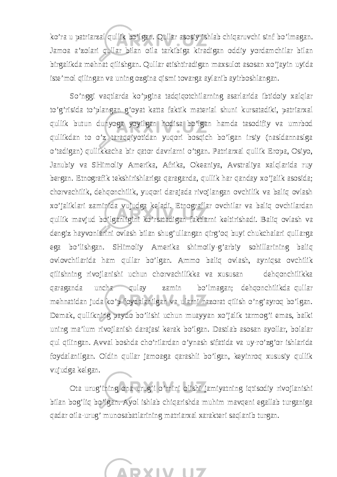 ko’ra u patriarzal qullik bo’lgan. Qullar asosiy ishlab chiqaruvchi sinf bo’lmagan. Jamoa a’zolari qullar bilan oila tarkibiga kiradigan oddiy yordamchilar bilan birgalikda mehnat qilishgan. Qullar etishtiradigan maxsulot asosan xo’jayin uyida iste’mol qilingan va uning ozgina qismi tovarga aylanib ayirboshlangan. So’nggi vaqtlarda ko’pgina tadqiqotchilarning asarlarida ibtidoiy xalqlar to’g’risida to’plangan g’oyat katta faktik material shuni kursatadiki, patriarxal qullik butun dunyoga yoyilgan hodisa bo’lgan hamda tasodifiy va umrbod qullikdan to o’z taraqqiyotidan yuqori bosqich bo’lgan irsiy (nasldannaslga o’tadigan) qullikkacha bir qator davrlarni o’tgan. Patriarxal qullik Eropa, Osiyo, Janubiy va SHimoliy Amerika, Afrika, Okeaniya, Avstraliya xalqlarida ruy bergan. Etnografik tekshirishlariga qaraganda, qullik har qanday xo’jalik asosida; chorvachilik, dehqonchilik, yuqori darajada rivojlangan ovchilik va baliq ovlash xo’jaliklari zaminida vujudga keladi. Etnograflar ovchilar va baliq ovchilardan qullik mavjud bo’lganligini ko’rsatadigan faktlarni keltirishadi. Baliq ovlash va dengiz hayvonlarini ovlash bilan shug’ullangan qirg’oq buyi chukchalari qullarga ega bo’lishgan. SHimoliy Amerika shimoily-g’arbiy sohillarining baliq ovlovchilarida ham qullar bo’lgan. Ammo baliq ovlash, ayniqsa ovchilik qilishning rivojlanishi uchun chorvachilikka va xususan dehqonchilikka qaraganda uncha qulay zamin bo’lmagan; dehqonchilikda qullar mehnatidan juda ko’p foydalanilgan va ularni nazorat qilish o’ng’ayroq bo’lgan. Demak, qullikning paydo bo’lishi uchun muayyan xo’jalik tarmog’i emas, balki uning ma’lum rivojlanish darajasi kerak bo’lgan. Dastlab asosan ayollar, bolalar qul qilingan. Avval boshda cho’rilardan o’ynash sifatida va uy-ro’zg’or ishlarida foydalanilgan. Oldin qullar jamoaga qarashli bo’lgan, keyinroq xususiy qullik vujudga kelgan. Ota urug’ining ona urug’i o’rnini olishi jamiyatning iqtisodiy rivojlanishi bilan bog’liq bo’lgan. Ayol ishlab chiqarishda muhim mavqeni egallab turganiga qadar oila-urug’ munosabatlarining matriarxal xarakteri saqlanib turgan. 