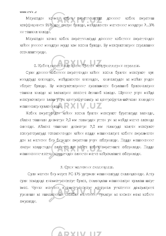 www.arxiv.uz Марказдан кочма кобик ажратгичларда доннинг кобик ажратиш коэффициенти 95% дан юкори булади, майдаланган магизнинг микдо ри 2...3% ни ташкил килади. Марказдан кочма кобик ажратгичларда доннинг кобигини ажрат гандан кейин уннинг микдори жуда кам хосил булади. Бу махсулот ларни саралашни осонлаштиради. 6. Қобиқ ажратишда ҳосил бўлган мақсулотларни саралаш. Сули донини кобигини ажратгандан кейин хосил булган махсулот куп микдорда кипикдан, майдаланган кипикдан, килчалардан ва мойли ундан иборат булади. Бу махсулотларнинг аралашмаси бирлашиб бу лакчаларни ташкил килади ва элакларни юзасига ёпишиб колади. Шунинг учун майда махсулотларни элаш учун центрофугаллар ва центрофугал-шёткали хилидаги машиналар кулланилади. Кобик ажратгандан кейин хосил булган махсулот буратларда эланади, айлана тешикли диаметри 2,0 мм галвирдан утган ун ва майда магиз алохида олинади. Айлана тешикли диаметри 2,0 мм галвирда колган махсулот аспираторларда тозалангандан кейин падди машиналарга кобиги ажралмаган дон ва магизни бир биридан ажратиш учун юборилади. Падди машинанинг юкори колдигидан олин ган дон кайта кобик ажратишга юборилади. Падди машинанинг паст ки колдигидан олинган магиз кайроклашга юборилади. 7. Сули мағизини силлиқлаш. Сули мағизи бир марта РС-125 русумли машиналарда силлиқланади. Агар сули заводида пневмотранспорт бул са, силлиқлаш машиналари куллаш шарт эмас. Чунки мағизни пнев мотранспорт материал утказгичи деворларига урилиши ва ишкалани ши сабабли магизнинг туклари ва кисман мева кобиги ажралади. 