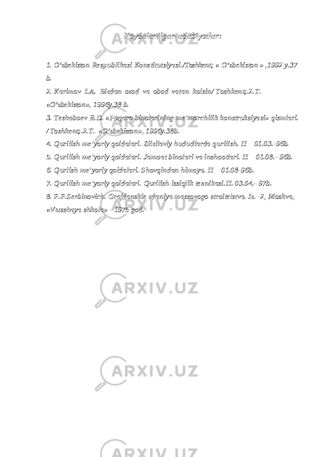 Foydalanilgan adabiyotlar : 1. O‘zbekiston R es p u b l i k as i K on s t i t utsi ya s i./ Toshkent ; « O‘zbekiston » , 1992 y.37 b. 2. Ka ri m ov I . A . B iz d a n ozod v a o b od v a t a n k ol s i n/ Toshkent; . 2 . T . « O‘zbekiston », 1996y.38 b . 3. Teshaboev R.D. «Fuqaro binolarining me’morchilik konstruksiya s i» qismlari. / Toshkent; . 2 . T . « O‘zbekiston », 1996y.38 b . 4. Qurilish me’yoriy qoidalari. Zilzilaviy hududlarda qurilish. II – 01.03.-96 b . 5. Qurilish me ’ yoriy qoidalari. Jamoat binolari va inshootlari. II – 01.08.- 96 b . 6. Qurlish me’yoriy qoidalari. Shovqindan himoya. II – 01.08-96 b . 7. Qurilish me ’ yoriy qoidalari. Qurilish issiqlik texnikasi.II. 03.04.- 97b. 8. P.P.Serbinovich. Grajdanskie zdaniya massovogo stroitelstva. Iz. -2, Moskva, «V ы sshaya shkola» - 1975 god. 