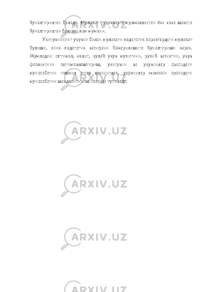 йуналтирилган булади. Мулокот гурухларга мулжалланган ёки якка шахсга йуналтирилган булиши хам мумкин. Укитувчининг укувчи билан мулокати педагогик характердаги мулокот булиши, аник педагогик вазифани бажарилишига йуналтириши керак. Жумладан: оптимал, яхлит, кулай укув мухитини, рухий вазиятни, укув фаолиятини оптималлаштириш, укитувчи ва укувчилар орасидаги муносабатни ташкил этиш шунингдек, укувчилар жамоаси орасидаги муносабатни шакллантириш назарда тутилада. 