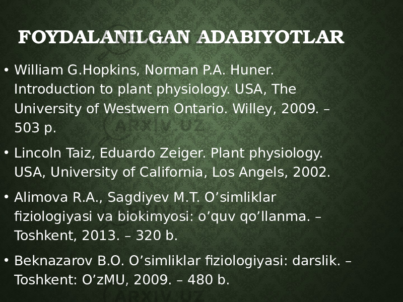 FOYDALANILGAN ADABIYOTLAR • William G.Hopkins, Norman P.A. Huner. Introduction to plant physiology. USA, The University of Westwern Ontario. Willey, 2009. – 503 p. • Lincoln Taiz, Eduardo Zeiger. Plant physiology. USA, University of California, Los Angels, 2002. • Alimova R.A., Sagdiyev M.T. O’simliklar fiziologiyasi va biokimyosi: o’quv qo’llanma. – Toshkent, 2013. – 320 b. • Beknazarov B.O. O’simliklar fiziologiyasi: darslik. – Toshkent: O’zMU, 2009. – 480 b. 