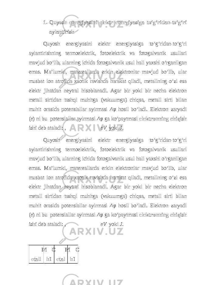 1. Quyosh energiyasini elektr energiyasiga to‘g‘ridan-to‘g‘ri aylantirish Quyosh energiyasini elektr energiyasiga to‘g‘ridan-to‘g‘ri aylantirishning termoelektrik, fotoelektrik va fotogalvanik usullari mavjud bo‘lib, ularning ichida fotogalvanik usul hali yaxshi o‘rganilgan emas. Ma’lumki, matereallarda erkin elektronlar mavjud bo‘lib, ular musbat ion atrofida xaotik ravishda harakat qiladi, metallning o‘zi esa elektr jihatdan neytral hisoblanadi. Agar bir yoki bir necha elektron metall sirtidan tashqi muhitga (vakuumga) chiqsa, metall sirti bilan muhit orasida potensiallar ayirmasi Δφ hosil bo‘ladi. Elektron zaryadi ( e ) ni bu potensiallar ayirmasi Δφ ga ko‘paytmasi elektronning chiqish ishi deb ataladi: , eV yoki J . Quyosh energiyasini elektr energiyasiga to‘g‘ridan-to‘g‘ri aylantirishning termoelektrik, fotoelektrik va fotogalvanik usullari mavjud bo‘lib, ularning ichida fotogalvanik usul hali yaxshi o‘rganilgan emas. Ma’lumki, matereallarda erkin elektronlar mavjud bo‘lib, ular musbat ion atrofida xaotik ravishda harakat qiladi, metallning o‘zi esa elektr jihatdan neytral hisoblanadi. Agar bir yoki bir necha elektron metall sirtidan tashqi muhitga (vakuumga) chiqsa, metall sirti bilan muhit orasida potensiallar ayirmasi Δφ hosil bo‘ladi. Elektron zaryadi ( e ) ni bu potensiallar ayirmasi Δφ ga ko‘paytmasi elektronning chiqish ishi deb ataladi: , eV yoki J . M etall C hI M etal C hI 