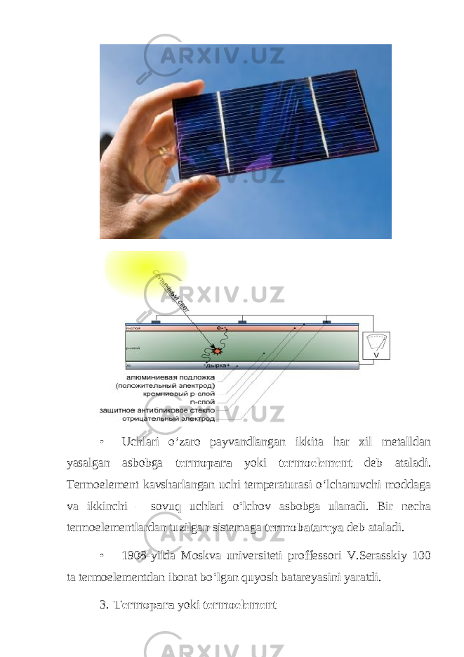 • Uchlari o‘zaro payvandlangan ikkita har xil metalldan yasalgan asbobga termopara yoki termoelement deb ataladi. Termoelement kavsharlangan uchi temperaturasi o‘lchanuvchi moddaga va ikkinchi – sovuq uchlari o‘lchov asbobga ulanadi. Bir necha termoelementlardan tuzilgan sistemaga termobatareya deb ataladi. • 1908-yilda Moskva universiteti proffessori V.Serasskiy 100 ta termoelementdan iborat bo‘lgan quyosh batareyasini yaratdi. 3. Termopara yoki termoelement 