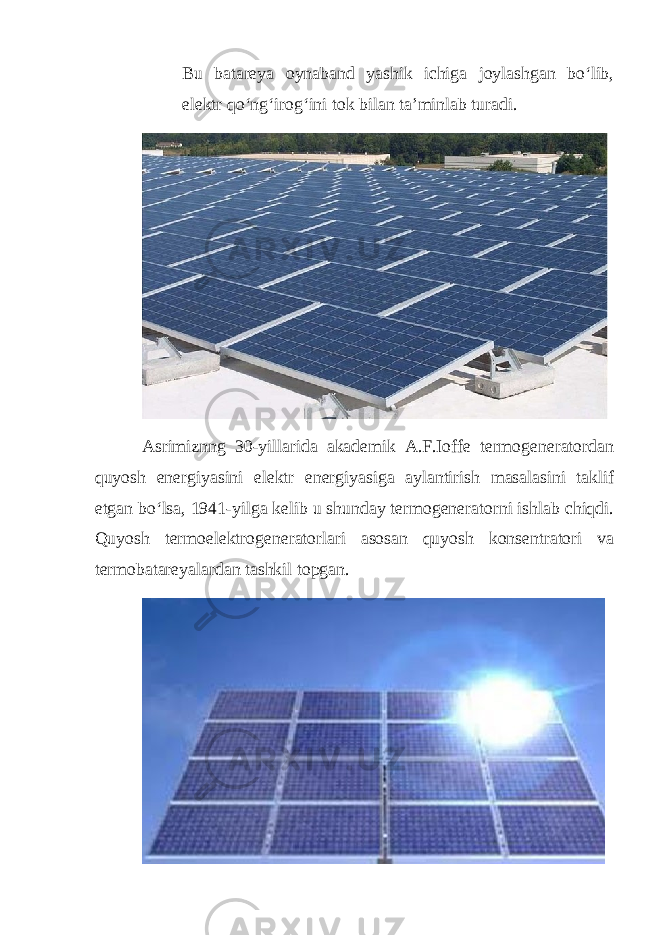 Bu batareya oynaband yashik ichiga joylashgan bo‘lib, elektr qo‘ng‘irog‘ini tok bilan ta’minlab turadi. Asrimiznng 30-yillarida akademik A.F.Ioffe termogeneratordan quyosh energiyasini elektr energiyasiga aylantirish masalasini taklif etgan bo‘lsa, 1941-yilga kelib u shunday termogeneratorni ishlab chiqdi. Quyosh termoelektrogeneratorlari asosan quyosh konsentratori va termobatareyalardan tashkil topgan. 