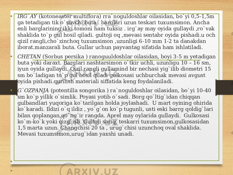 • IRG`AY (kotoneaster multiflora) rra`noguldoshlar oilasidan, bo`yi 0,5-1,5m ga tetadigan tik o`suvchi buta . barglari uzun teskari tuxumsimon. Ancha enli barglarining ikki tomoni ham tuksiz . irg`ay may oyida gullaydi ,ro`vak shaklida to`p gul hosil qiladi. gultoji oq ,mevasi sentabr oyida pishadi.u och qizil rangli,cho`zinchoq tuxumsimon ,uzunligi 6-10 mm 1-2 ta danakdan iborat.manzarali buta. Gullar uchun payvantag sifatida ham ishlatiladi. • CHETAN (Sorbus persika ) ranoguuldoshlar oilasidan, boyi 3-5 m yetadigan buta yoki daraxt. Barglari nashtarsimon o`tkir uchli, uzunligu 10 – 16 sm, iyun oyida gullaydi. Qizil rangli gullarnind bir nechasi yig`ilib diometri 15 sm bo`ladigan to`p gul hosil qiladi gulkosasi uchburchak mevasi avgust oyida pishadi.qurilish materiali siffatida keng foydalaniladi. • G`OZPANJA (potentilla songorika ) ra`noguldoshlar oilasidan, bo`yi 10-40 sm ko`p yillik o`simlik. Poyasi yotib o`sadi. Borg qo`ltig`idan chiqqan gulbandlari yuqoriga ko`tarilgan holda joylashadi. U mart oyining ohirida ko`karadi. Ildizi o`q ildiz , yo`g`on ko`p tugunli, usti eski barrg qoldig`lari bilan qoplangan,qo`ng`ir rangda. Aprel may oylarida gullaydi. Gulkosasi ko`m-ko`k yoki qizg`ish. Gultoji sariq, teskarri tuxumsimon,gulkosasidan 1,5 marta uzun. Changchisi 20 ta , urug`chisi uzunchoq oval shaklida. Mevasi tuxumsimon,urug`idan yaxshi unadi. •   •   