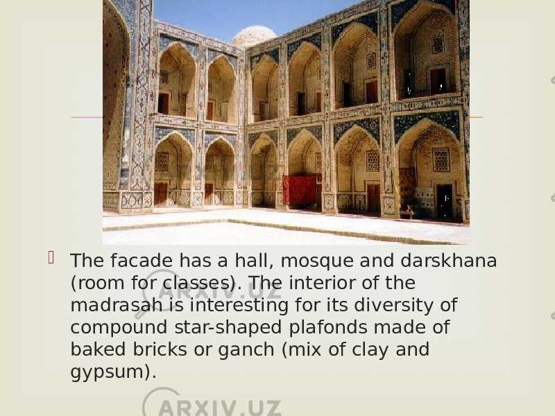   The facade has a hall, mosque and darskhana (room for classes). The interior of the madrasah is interesting for its diversity of compound star-shaped plafonds made of baked bricks or ganch (mix of clay and gypsum).  