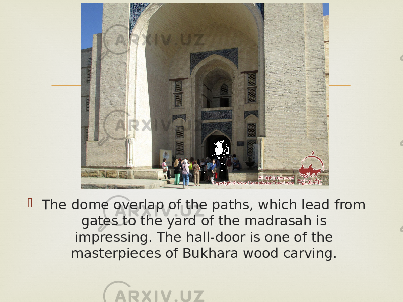  The dome overlap of the paths, which lead from gates to the yard of the madrasah is impressing. The hall-door is one of the masterpieces of Bukhara wood carving.  