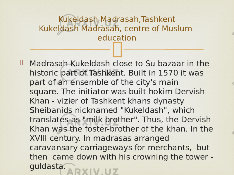   Madrasah Kukeldash close to Su bazaar in the historic part of Tashkent. Built in 1570 it was part of an ensemble of the city&#39;s main square. The initiator was built hokim Dervish Khan - vizier of Tashkent khans dynasty Sheibanids nicknamed &#34;Kukeldash&#34;, which translates as &#34;milk brother&#34;. Thus, the Dervish Khan was the foster-brother of the khan. In the XVIII century. In madrasas arranged caravansary carriageways for merchants,  but  then  came down with his crowning the tower - guldasta. Kukeldash Madrasah,Tashkent Kukeldash Madrasah, centre of Muslum education 