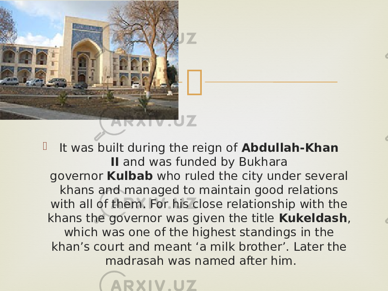   It was built during the reign of  Abdullah-Khan II  and was funded by Bukhara governor  Kulbab  who ruled the city under several khans and managed to maintain good relations with all of them. For his close relationship with the khans the governor was given the title  Kukeldash , which was one of the highest standings in the khan’s court and meant ‘a milk brother’. Later the madrasah was named after him. 