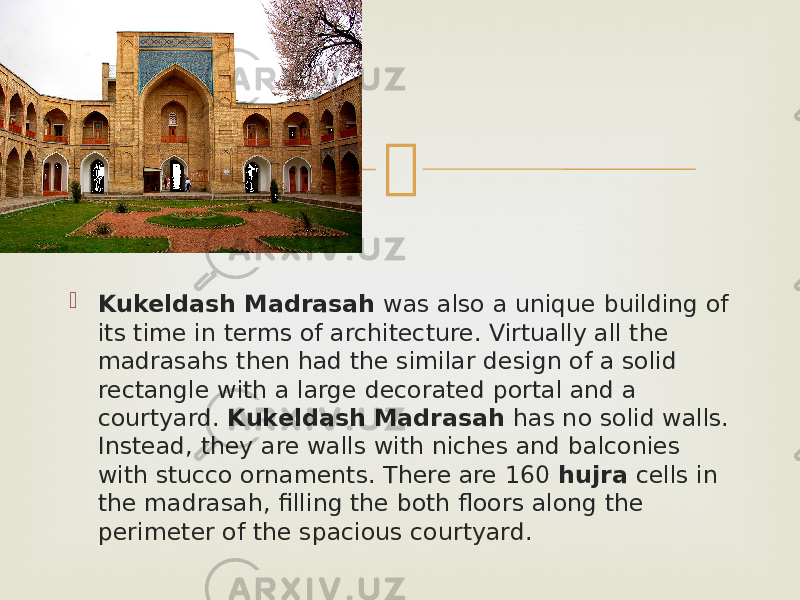   Kukeldash Madrasah  was also a unique building of its time in terms of architecture. Virtually all the madrasahs then had the similar design of a solid rectangle with a large decorated portal and a courtyard.  Kukeldash Madrasah  has no solid walls. Instead, they are walls with niches and balconies with stucco ornaments. There are 160  hujra  cells in the madrasah, filling the both floors along the perimeter of the spacious courtyard. 