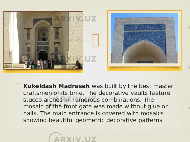   Kukeldash Madrasah  was built by the best master craftsmen of its time. The decorative vaults feature stucco arches in numerous combinations. The mosaic of the front gate was made without glue or nails. The main entrance is covered with mosaics showing beautiful geometric decorative patterns. 