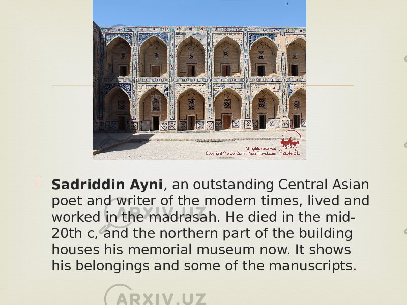   Sadriddin Ayni , an outstanding Central Asian poet and writer of the modern times, lived and worked in the madrasah. He died in the mid- 20th c, and the northern part of the building houses his memorial museum now. It shows his belongings and some of the manuscripts. 