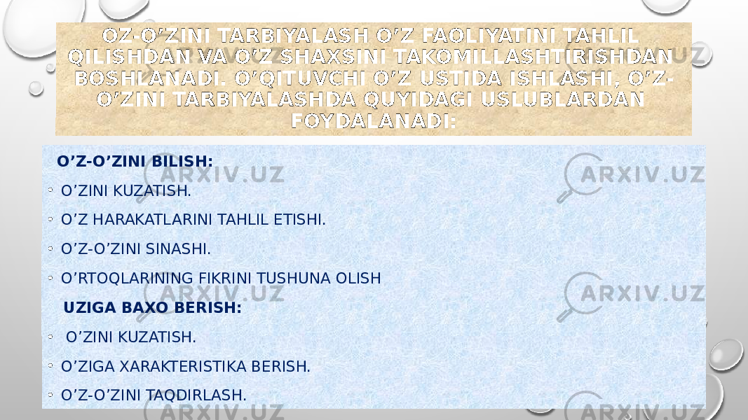 OZ-O’ZINI TARBIYALASH O’Z FAOLIYATINI TAHLIL QILISHDAN VA O’Z SHAXSINI TAKOMILLASHTIRISHDAN BOSHLANADI. O’QITUVCHI O’Z USTIDA ISHLASHI, O’Z- O’ZINI TARBIYALASHDA QUYIDAGI USLUBLARDAN FOYDALANADI: O’Z-O’ZINI BILISH: • O’ZINI KUZATISH. • O’Z HARAKATLARINI TAHLIL ETISHI. • O’Z-O’ZINI SINASHI. • O’RTOQLARINING FIKRINI TUSHUNA OLISH UZIGA BAXO BERISH: • O’ZINI KUZATISH. • O’ZIGA XARAKTERISTIKA BERISH. • O’Z-O’ZINI TAQDIRLASH. 