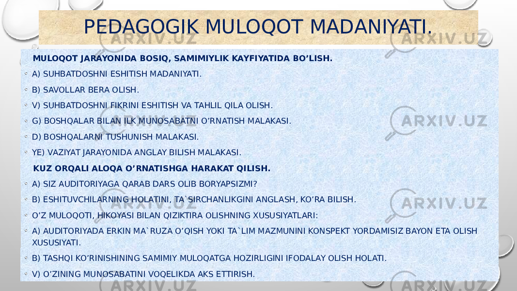 PEDAGOGIK MULOQOT MADANIYATI. MULOQOT JARAYONIDA BOSIQ, SAMIMIYLIK KAYFIYATIDA BO’LISH. • A) SUHBATDOSHNI ESHITISH MADANIYATI. • B) SAVOLLAR BERA OLISH. • V) SUHBATDOSHNI FIKRINI ESHITISH VA TAHLIL QILA OLISH. • G) BOSHQALAR BILAN ILK MUNOSABATNI O’RNATISH MALAKASI. • D) BOSHQALARNI TUSHUNISH MALAKASI. • YE) VAZIYAT JARAYONIDA ANGLAY BILISH MALAKASI. KUZ ORQALI ALOQA O’RNATISHGA HARAKAT QILISH. • A) SIZ AUDITORIYAGA QARAB DARS OLIB BORYAPSIZMI? • B) ESHITUVCHILARNING HOLATINI, TA`SIRCHANLIKGINI ANGLASH, KO’RA BILISH. • O’Z MULOQOTI, HIKOYASI BILAN QIZIKTIRA OLISHNING XUSUSIYATLARI: • A) AUDITORIYADA ERKIN MA`RUZA O’QISH YOKI TA`LIM MAZMUNINI KONSPEKT YORDAMISIZ BAYON ETA OLISH XUSUSIYATI. • B) TASHQI KO’RINISHINING SAMIMIY MULOQATGA HOZIRLIGINI IFODALAY OLISH HOLATI. • V) O’ZINING MUNOSABATINI VOQELIKDA AKS ETTIRISH. 