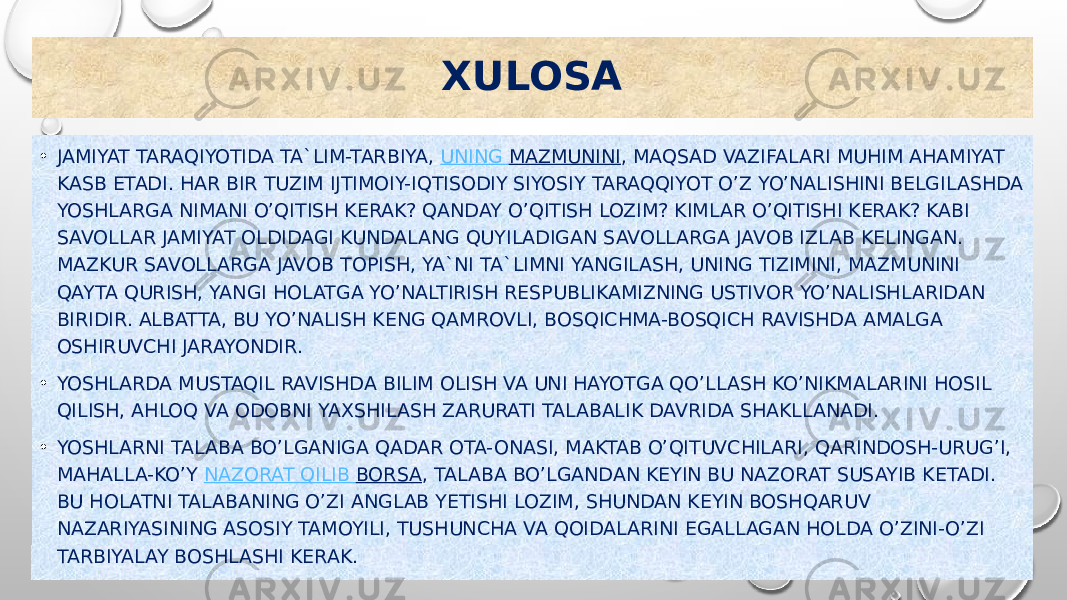 XULOSA • JAMIYAT TARAQIYOTIDA TA`LIM-TARBIYA,  UNING MAZMUNINI , MAQSAD VAZIFALARI MUHIM AHAMIYAT KASB ETADI. HAR BIR TUZIM IJTIMOIY-IQTISODIY SIYOSIY TARAQQIYOT O’Z YO’NALISHINI BELGILASHDA YOSHLARGA NIMANI O’QITISH KERAK? QANDAY O’QITISH LOZIM? KIMLAR O’QITISHI KERAK? KABI SAVOLLAR JAMIYAT OLDIDAGI KUNDALANG QUYILADIGAN SAVOLLARGA JAVOB IZLAB KELINGAN. MAZKUR SAVOLLARGA JAVOB TOPISH, YA`NI TA`LIMNI YANGILASH, UNING TIZIMINI, MAZMUNINI QAYTA QURISH, YANGI HOLATGA YO’NALTIRISH RESPUBLIKAMIZNING USTIVOR YO’NALISHLARIDAN BIRIDIR. ALBATTA, BU YO’NALISH KENG QAMROVLI, BOSQICHMA-BOSQICH RAVISHDA AMALGA OSHIRUVCHI JARAYONDIR. • YOSHLARDA MUSTAQIL RAVISHDA BILIM OLISH VA UNI HAYOTGA QO’LLASH KO’NIKMALARINI HOSIL QILISH, AHLOQ VA ODOBNI YAXSHILASH ZARURATI TALABALIK DAVRIDA SHAKLLANADI. • YOSHLARNI TALABA BO’LGANIGA QADAR OTA-ONASI, MAKTAB O’QITUVCHILARI, QARINDOSH-URUG’I, MAHALLA-KO’Y  NAZORAT QILIB BORSA , TALABA BO’LGANDAN KEYIN BU NAZORAT SUSAYIB KETADI. BU HOLATNI TALABANING O’ZI ANGLAB YETISHI LOZIM, SHUNDAN KEYIN BOSHQARUV NAZARIYASINING ASOSIY TAMOYILI, TUSHUNCHA VA QOIDALARINI EGALLAGAN HOLDA O’ZINI-O’ZI TARBIYALAY BOSHLASHI KERAK. 