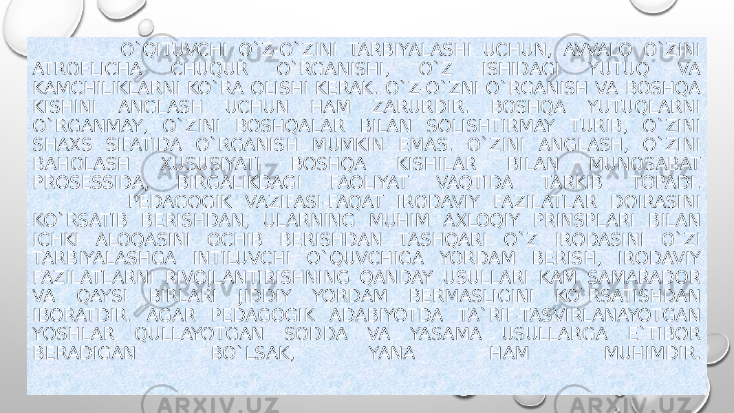  O`QITUVCHI O`Z-O`ZINI TARBIYALASHI UCHUN, AVVALO O`ZINI ATROFLICHA CHUQUR O`RGANISHI, O`Z ISHIDAGI YUTUQ VA KAMCHILIKLARNI KO`RA OLISHI KERAK. O`Z-O`ZNI O`RGANISH VA BOSHQA KISHINI ANGLASH UCHUN HAM ZARURDIR. BOSHQA YUTUQLARNI O`RGANMAY, O`ZINI BOSHQALAR BILAN SOLISHTIRMAY TURIB, O`ZINI SHAXS SIFATIDA O`RGANISH MUMKIN EMAS. O`ZINI ANGLASH, O`ZINI BAHOLASH XUSUSIYATI BOSHQA KISHILAR BILAN MUNOSABAT PROSESSIDA, BIRGALIKDAGI FAOLIYAT VAQTIDA TARKIB TOPADI. PEDAGOGIK VAZIFASI-FAQAT IRODAVIY FAZILATLAR DOIRASINI KO`RSATIB BERISHDAN, ULARNING MUHIM AXLOQIY PRINSPLARI BILAN ICHKI ALOQASINI OCHIB BERISHDAN TASHQARI O`Z IRODASINI O`ZI TARBIYALASHGA INTILUVCHI O`QUVCHIGA YORDAM BERISH, IRODAVIY FAZILATLARNI RIVOJLANTIRISHNING QANDAY USULLARI KAM SAMARADOR VA QAYSI BIRLARI JIDDIY YORDAM BERMASLIGINI KO`RSATISHDAN IBORATDIR. AGAR PEDAGOGIK ADABIYOTDA TA`RIF-TASVIRLANAYOTGAN YOSHLAR QULLAYOTGAN SODDA VA YASAMA USULLARGA E`TIBOR BERADIGAN BO`LSAK, YANA HAM MUHIMDIR. 