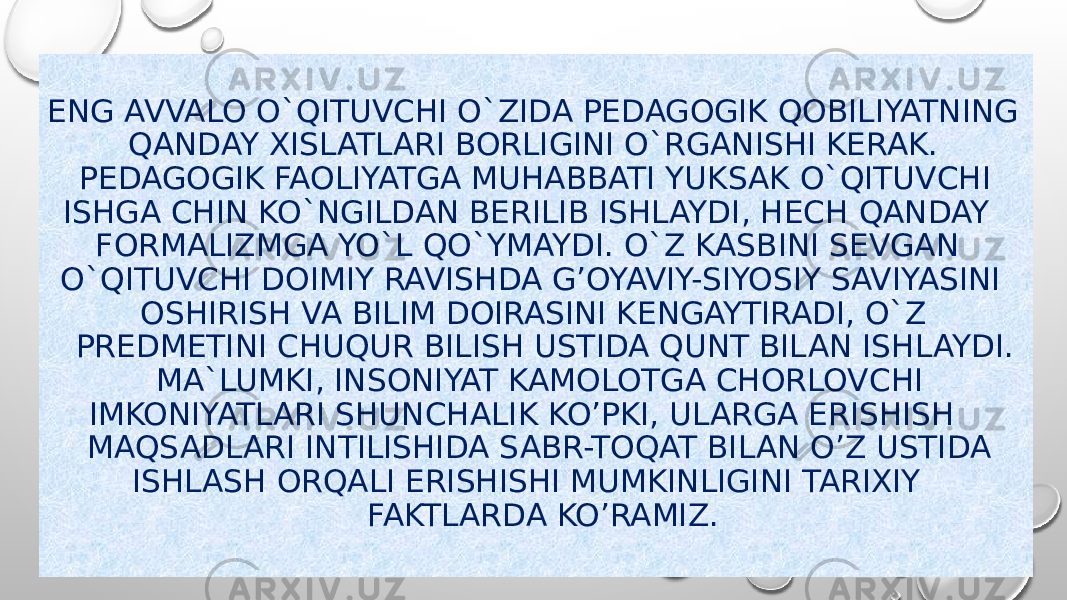 ENG AVVALO O`QITUVCHI O`ZIDA PEDAGOGIK QOBILIYATNING QANDAY XISLATLARI BORLIGINI O`RGANISHI KERAK. PEDAGOGIK FAOLIYATGA MUHABBATI YUKSAK O`QITUVCHI ISHGA CHIN KO`NGILDAN BERILIB ISHLAYDI, HECH QANDAY FORMALIZMGA YO`L QO`YMAYDI. O`Z KASBINI SEVGAN O`QITUVCHI DOIMIY RAVISHDA G’OYAVIY-SIYOSIY SAVIYASINI OSHIRISH VA BILIM DOIRASINI KENGAYTIRADI, O`Z PREDMETINI CHUQUR BILISH USTIDA QUNT BILAN ISHLAYDI. MA`LUMKI, INSONIYAT KAMOLOTGA CHORLOVCHI IMKONIYATLARI SHUNCHALIK KO’PKI, ULARGA ERISHISH MAQSADLARI INTILISHIDA SABR-TOQAT BILAN O’Z USTIDA ISHLASH ORQALI ERISHISHI MUMKINLIGINI TARIXIY FAKTLARDA KO’RAMIZ. 