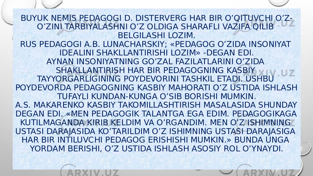 BUYUK NEMIS PEDAGOGI D. DISTERVERG HAR BIR O’QITUVCHI O’Z- O’ZINI TARBIYALASHNI O’Z OLDIGA SHARAFLI VAZIFA QILIB BELGILASHI LOZIM. RUS PEDAGOGI A.B. LUNACHARSKIY; «PEDAGOG O’ZIDA INSONIYAT IDEALINI SHAKLLANTIRISHI LOZIM» -DEGAN EDI. AYNAN INSONIYATNING GO’ZAL FAZILATLARINI O’ZIDA SHAKLLANTIRISH HAR BIR PEDAGOGNING KASBIY TAYYORGARLIGINING POYDEVORINI TASHKIL ETADI. USHBU POYDEVORDA PEDAGOGNING KASBIY MAHORATI O’Z USTIDA ISHLASH TUFAYLI KUNDAN-KUNGA O’SIB BORISHI MUMKIN. A.S. MAKARENKO KASBIY TAKOMILLASHTIRISH MASALASIDA SHUNDAY DEGAN EDI. «MEN PEDAGOGIK TALANTGA EGA EDIM. PEDAGOGIKAGA KUTILMAGANDA KIRIB KELDIM VA O’RGANDIM. MEN O’Z ISHIMNING USTASI DARAJASIDA KO’TARILDIM O’Z ISHIMNING USTASI DARAJASIGA HAR BIR INTILUVCHI PEDAGOG ERISHISHI MUMKIN.» BUNDA UNGA YORDAM BERISHI, O’Z USTIDA ISHLASH ASOSIY ROL O’YNAYDI. 