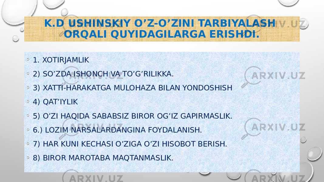 K.D USHINSKIY O’Z-O’ZINI TARBIYALASH ORQALI QUYIDAGILARGA ERISHDI. • 1. XOTIRJAMLIK • 2) SO’ZDA ISHONCH VA TO’G’RILIKKA. • 3) XATTI-HARAKATGA MULOHAZA BILAN YONDOSHISH • 4) QAT’IYLIK • 5) O’ZI HAQIDA SABABSIZ BIROR OG’IZ GAPIRMASLIK. • 6.) LOZIM NARSALARDANGINA FOYDALANISH. • 7) HAR KUNI KECHASI O’ZIGA O’ZI HISOBOT BERISH. • 8) BIROR MAROTABA MAQTANMASLIK. 