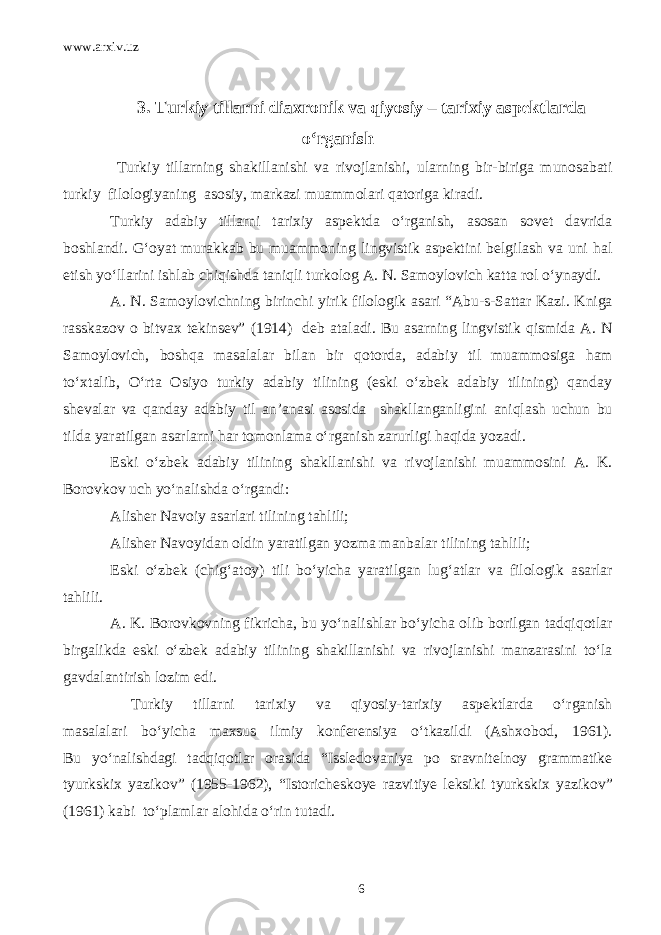 www.arxiv.uz 3. Turkiy tillarni diaxronik va qiyosiy – tarixiy aspektlarda o‘rganish Turkiy tillarning shakillanishi va rivojlanishi, ularning bir-biriga munosabati turkiy filologiyaning asosiy, markazi muammolari qatoriga kiradi. Turkiy adabiy tillarni tarixiy aspektda o‘rganish, asosan sovet davrida boshlandi. G‘oyat murakkab bu muammoning lingvistik aspektini belgilash va uni hal etish yo‘llarini ishlab chiqishda taniqli turkolog A. N. Samoylovich katta rol o‘ynaydi. A. N. Samoylovichning birinchi yirik filologik asari “Abu-s-Sattar Kazi. Kniga rasskazov o bitvax tekinsev” (1914) deb ataladi. Bu asarning lingvistik qismida A. N Samoylovich, boshqa masalalar bilan bir qotorda, adabiy til muammosiga ham to‘xtalib, O‘rta Osiyo turkiy adabiy tilining (eski o‘zbek adabiy tilining) qanday shevalar va qanday adabiy til an’anasi asosida shakllanganligini aniqlash uchun bu tilda yaratilgan asarlarni har tomonlama o‘rganish zarurligi haqida yozadi. Eski o‘zbek adabiy tilining shakllanishi va rivojlanishi muammosini A. K. Borovkov uch yo‘nalishda o‘rgandi: Alisher Navoiy asarlari tilining tahlili; Alisher Navoyidan oldin yaratilgan yozma manbalar tilining tahlili; Eski o‘zbek (chig‘atoy) tili bo‘yicha yaratilgan lug‘atlar va filologik asarlar tahlili. A. K. Borovkovning fikricha, bu yo‘nalishlar bo‘yicha olib borilgan tadqiqotlar birgalikda eski o‘zbek adabiy tilining shakillanishi va rivojlanishi manzarasini to‘la gavdalantirish lozim edi. Turkiy tillarni tarixiy va qiyosiy-tarixiy aspektlarda o‘rganish masalalari bo‘yicha maxsus ilmiy konferensiya o‘tkazildi (Ashxobod, 1961). Bu yo‘nalishdagi tadqiqotlar orasida “Issledovaniya po sravnitelnoy grammatike tyurkskix yazikov” (1955-1962), “Istoricheskoye razvitiye leksiki tyurkskix yazikov” (1961) kabi to‘plamlar alohida o‘rin tutadi. 6 