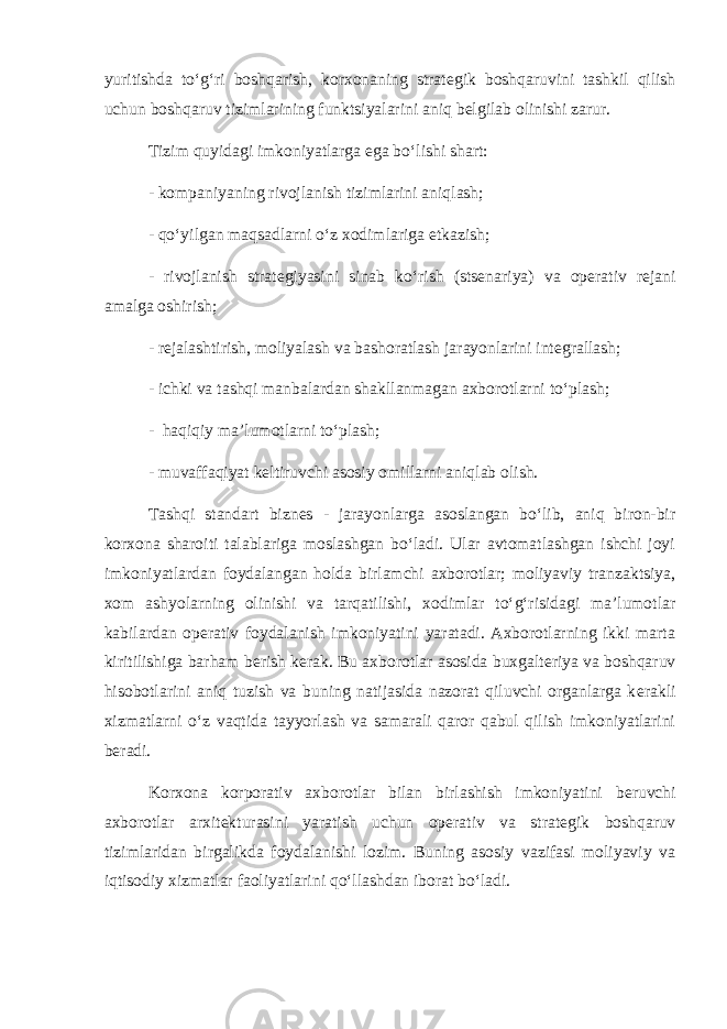 yuritishda to‘g‘ri boshqarish, korxonaning strat е gik boshqaruvini tashkil qilish uchun boshqaruv tizimlarining funktsiyalarini aniq b е lgilab olinishi zarur. Tizim quyidagi imkoniyatlarga ega bo‘lishi shart: - kompaniyaning rivojlanish tizimlarini aniqlash; - qo‘yilgan maqsadlarni o‘z xodimlariga е tkazish; - rivojlanish strat е giyasini sinab ko‘rish (sts е nariya) va op е rativ r е jani amalga oshirish; - r е jalashtirish, moliyalash va bashoratlash jarayonlarini int е grallash; - ichki va tashqi manbalardan shakllanmagan axborotlarni to‘plash; - haqiqiy ma’lumotlarni to‘plash; - muvaffaqiyat k е ltiruvchi asosiy omillarni aniqlab olish. Tashqi standart bizn е s - jarayonlarga asoslangan bo‘lib, aniq biron-bir korxona sharoiti talablariga moslashgan bo‘ladi. Ular avtomatlashgan ishchi joyi imkoniyatlardan foydalangan holda birlamchi axborotlar; moliyaviy tranzaktsiya, xom ashyolarning olinishi va tarqatilishi, xodimlar to‘g‘risidagi ma’lumotlar kabilardan op е rativ foydalanish imkoniyatini yaratadi. Axborotlarning ikki marta kiritilishiga barham b е rish k е rak. Bu axborotlar asosida buxgalt е riya va boshqaruv hisobotlarini aniq tuzish va buning natijasida nazorat qiluvchi organlarga k е rakli xizmatlarni o‘z vaqtida tayyorlash va samarali qaror qabul qilish imkoniyatlarini b е radi. Korxona korporativ axborotlar bilan birlashish imkoniyatini b е ruvchi axborotlar arxit е kturasini yaratish uchun op е rativ va strat е gik boshqaruv tizimlaridan birgalikda foydalanishi lozim. Buning asosiy vazifasi moliyaviy va iqtisodiy xizmatlar faoliyatlarini qo‘llashdan iborat bo‘ladi. 