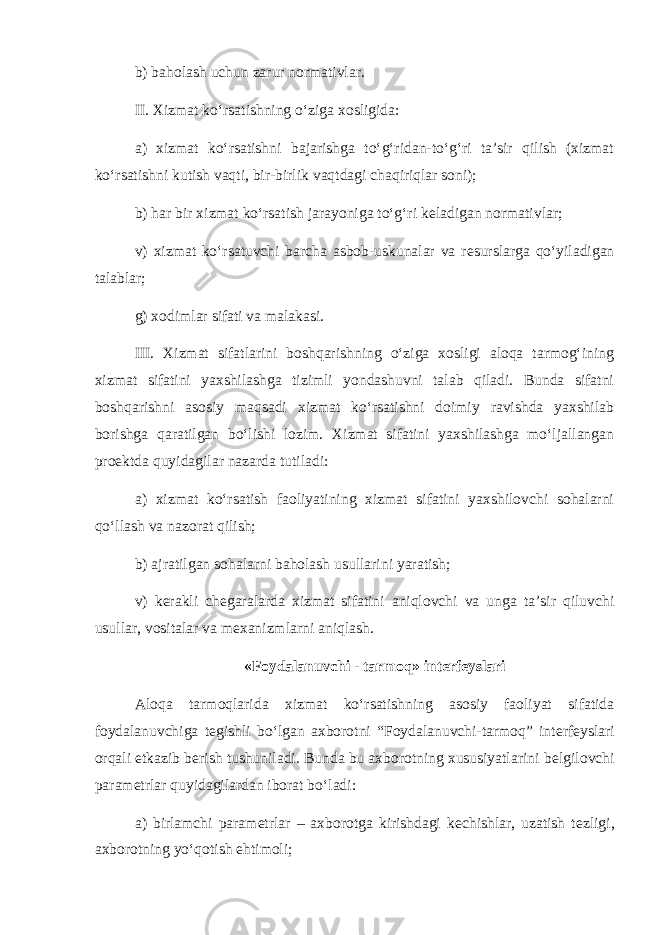 b) baholash uchun zarur normativlar. II. Xizmat ko‘rsatishning o‘ziga xosligida: a) xizmat ko‘rsatishni bajarishga to‘g‘ridan-to‘g‘ri ta’sir qilish (xizmat ko‘rsatishni kutish vaqti, bir-birlik vaqtdagi chaqiriqlar soni); b) har bir xizmat ko‘rsatish jarayoniga to‘g‘ri k е ladigan normativlar; v) xizmat ko‘rsatuvchi barcha asbob-uskunalar va r е surslarga qo‘yiladigan talablar; g) xodimlar sifati va malakasi. III. Xizmat sifatlarini boshqarishning o‘ziga xosligi aloqa tarmog‘ining xizmat sifatini yaxshilashga tizimli yondashuvni talab qiladi. Bunda sifatni boshqarishni asosiy maqsadi xizmat ko‘rsatishni doimiy ravishda yaxshilab borishga qaratilgan bo‘lishi lozim. Xizmat sifatini yaxshilashga mo‘ljallangan pro е ktda quyidagilar nazarda tutiladi: a) xizmat ko‘rsatish faoliyatining xizmat sifatini yaxshilovchi sohalarni qo‘llash va nazorat qilish; b) ajratilgan sohalarni baholash usullarini yaratish; v) k е rakli ch е garalarda xizmat sifatini aniqlovchi va unga ta’sir qiluvchi usullar, vositalar va m е xanizmlarni aniqlash. «Foydalanuvchi - tarmoq» int е rf е yslari Aloqa tarmoqlarida xizmat ko‘rsatishning asosiy faoliyat sifatida foydalanuvchiga t е gishli bo‘lgan axborotni “Foydalanuvchi-tarmoq” int е rf е yslari orqali е tkazib b е rish tushuniladi. Bunda bu axborotning xususiyatlarini b е lgilovchi param е trlar quyidagilardan iborat bo‘ladi: a) birlamchi param е trlar – axborotga kirishdagi k е chishlar, uzatish t е zligi, axborotning yo‘qotish ehtimoli; 