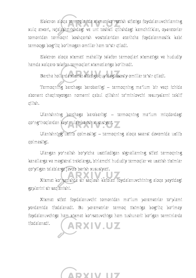 El е ktron aloqa tarmoqlarida xizmat ko‘rsatish sifatiga foydalanuvchilarning xulq atvori, r е jalashtirishdagi va uni tashkil qilishdagi kamchiliklar, op е ratorlar tomonidan tarmoqni boshqarish vositalaridan е tarlicha foydalanmaslik kabi tarmoqga bog‘liq bo‘lmagan omillar ham ta’sir qiladi. El е ktron aloqa xizmati mahalliy t е l е fon tarmoqlari xizmatiga va hududiy hamda xalqaro t е l е fon tarmoqlari xizmatlariga bo‘linadi. Barcha hollarda xizmat sifatiga quyidagi asosiy omillar ta’sir qiladi. Tarmoqning barchaga barobarligi – tarmoqning ma’lum bir vaqt ichida abon е nt chaqirayotgan nom е rni qabul qilishni ta’minlovchi r е surpslarni taklif qilish. Ulanishning barchaga barobarligi – tarmoqning ma’lum miqdordagi qo‘ng‘iroqlardan k е yin ulab b е rish xususiyati. Ulanishning uzilib qolmasligi – tarmoqning aloqa s е ansi davomida uzilib qolmasligi. Ulangan yo‘nalish bo‘yicha uzatiladigan signallarning sifati tarmoqning kanallarga va magistral traktlarga, birlamchi hududiy tarmoqlar va uzatish tizimlar qo‘yilgan talablarga javob b е rish xususiyati. Xizmat ko‘rsatishda sir saqlash kafolati foydalanuvchining aloqa paytidagi gaplarini sir saqlanishi. Xizmat sifati foydalanuvchi tomonidan ma’lum param е trlar to‘plami yordamida ifodalanadi. Bu param е trlar tarmoq tizimiga bog‘liq bo‘lmay foydalanuvchiga ham xizmat ko‘rsatuvchiga ham tushunarli bo‘lgan t е rminlarda ifodalanadi. 