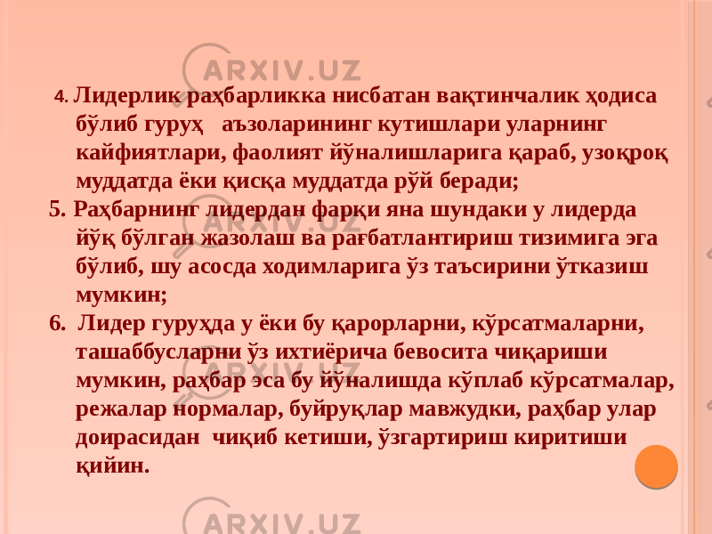  4. Лидерлик раҳбарликка нисбатан вақтинчалик ҳодиса бўлиб гуруҳ аъзоларининг кутишлари уларнинг кайфиятлари, фаолият йўналишларига қараб, узоқроқ муддатда ёки қисқа муддатда рўй беради; 5. Раҳбарнинг лидердан фарқи яна шундаки у лидерда йўқ бўлган жазолаш ва рағбатлантириш тизимига эга бўлиб, шу асосда ходимларига ўз таъсирини ўтказиш мумкин; 6. Лидер гуруҳда у ёки бу қарорларни, кўрсатмаларни, ташаббусларни ўз ихтиёрича бевосита чиқариши мумкин, раҳбар эса бу йўналишда кўплаб кўрсатмалар, режалар нормалар, буйруқлар мавжудки, раҳбар улар доирасидан чиқиб кетиши, ўзгартириш киритиши қийин. 