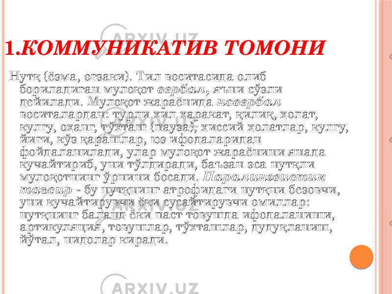 Нутқ (ёзма, оғзаки). Тил воситасида олиб бориладиган мулоқот вербал , яъни сўзли дейилади. Мулоқот жараёнида новербал воситалардан: турли хил ҳаракат, қилиқ, ҳолат, кулгу, оҳанг, тўхташ (пауза), ҳиссий ҳолатлар, кулгу, йиғи, кўз қарашлар, юз ифодаларидан фойдаланилади, улар мулоқот жараёнини янада кучайтириб, уни тўлдиради, баъзан эса нутқли мулоқотнинг ўрнини босади. Паралингвистик таъсир - бу нутқнинг атрофидаги нутқни безовчи, уни кучайтирувчи ёки сусайтирувчи омиллар: нутқнинг баланд ёки паст товушда ифодаланиши, артикуляция, товушлар, тўхташлар, дудуқланиш, йўтал, нидолар киради.1. КОММУНИКАТИВ ТОМОНИ 