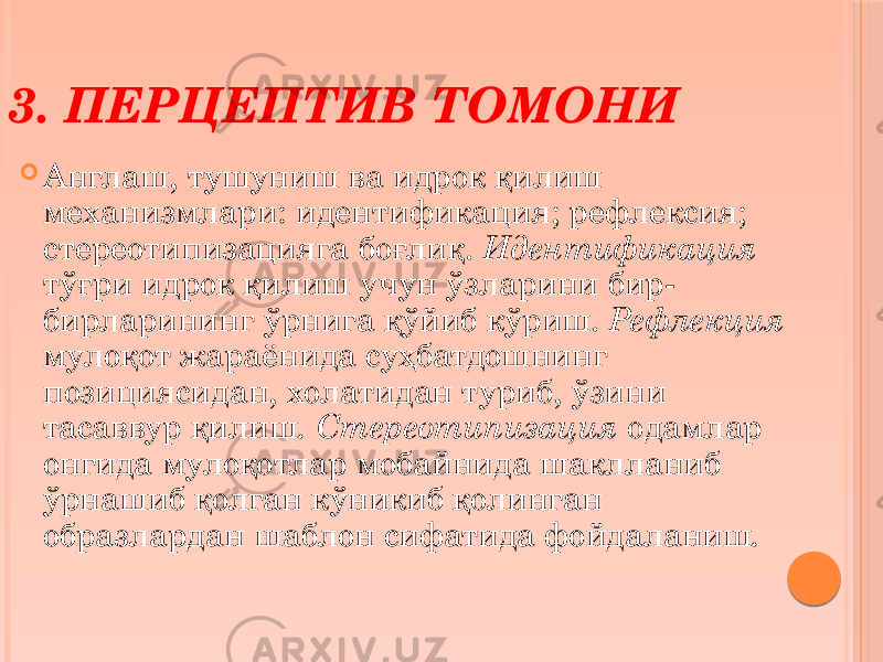  Англаш, тушуниш ва идрок қилиш механизмлари: идентификация; рефлексия; стереотипизацияга боғлиқ. Идентификация тўғри идрок қилиш учун ўзларини бир- бирларининг ўрнига қўйиб кўриш. Рефлекция мулоқот жараёнида суҳбатдошнинг позициясидан, холатидан туриб, ўзини тасаввур қилиш . Стереотипизация одамлар онгида мулоқотлар мобайнида шаклланиб ўрнашиб қолган кўникиб қолинган образлардан шаблон сифатида фойдаланиш .3. ПЕРЦЕПТИВ ТОМОНИ 