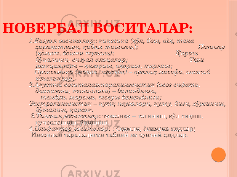 1.Визуал воситалар:: кинесика (қўл, бош, оёқ, тана ҳаракатлари, қадам ташлаш); Позалар (қомат, бошни тутиш); Қараш йўналиши, визуал алоқалар; Тери реакциялари – қизариш, оқариш, терлаш; Проксемика (макон, масофа) – оралиқ масофа, шахсий кенгликлар; 2.Акустик воситалар:паралингвистик (овоз сифати, диапазони, тоналлиги) – баландлиги, тембри, мароми, товуш баландлиги; Экстролингвистик – нутқ паузалари, кулгу, йиғи, хўрсиниш, йўталиш, қарсак. 3.Тактил воситалар : такесика – тегиниш, қўл сиқиш, қучоқлашиш, ўпишиш. 4.Ольфактор воситалар : : ёқимли, ёқимсиз ҳидлар; Инсондан тараладиган табиий ва сунъий ҳидлар. НОВЕРБАЛ ВОСИТАЛАР: 