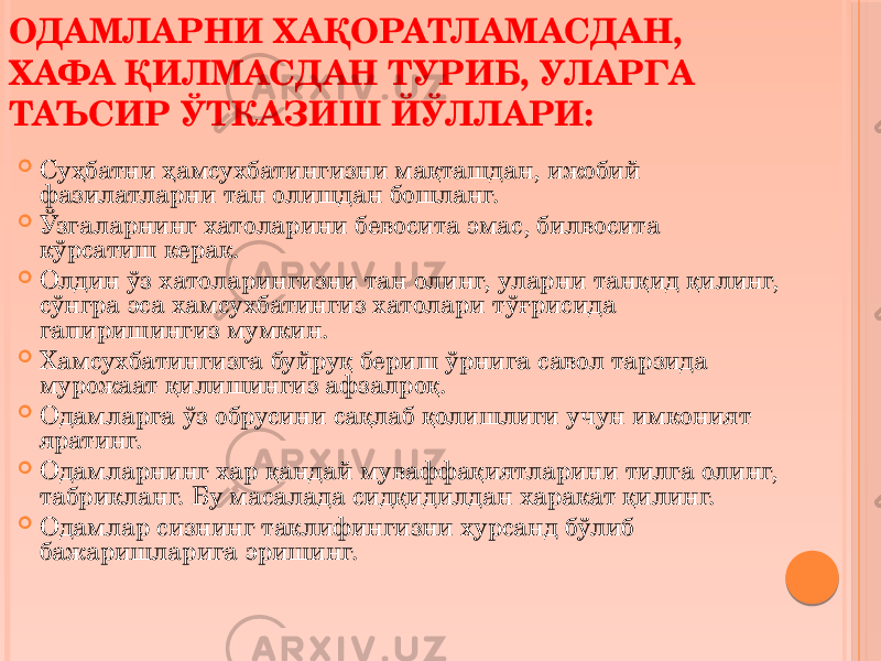  Суҳбатни ҳамсухбатингизни мақташдан, ижобий фазилатларни тан олишдан бошланг.  Ўзгаларнинг хатоларини бевосита эмас, билвосита кўрсатиш керак.  Олдин ўз хатоларингизни тан олинг, уларни танқид қилинг, сўнгра эса хамсухбатингиз хатолари тўғрисида гапиришингиз мумкин.  Хамсухбатингизга буйруқ бериш ўрнига савол тарзида мурожаат қилишингиз афзалроқ.  Одамларга ўз обрусини сақлаб қолишлиги учун имконият яратинг.  Одамларнинг хар қандай муваффақиятларини тилга олинг, табрикланг. Бу масалада сидқидилдан харакат қилинг.  Одамлар сизнинг таклифингизни хурсанд бўлиб бажаришларига эришинг.ОДАМЛАРНИ ХАҚОРАТЛАМАСДАН, ХАФА ҚИЛМАСДАН ТУРИБ, УЛАРГА ТАЪСИР ЎТКАЗИШ ЙЎЛЛАРИ: 