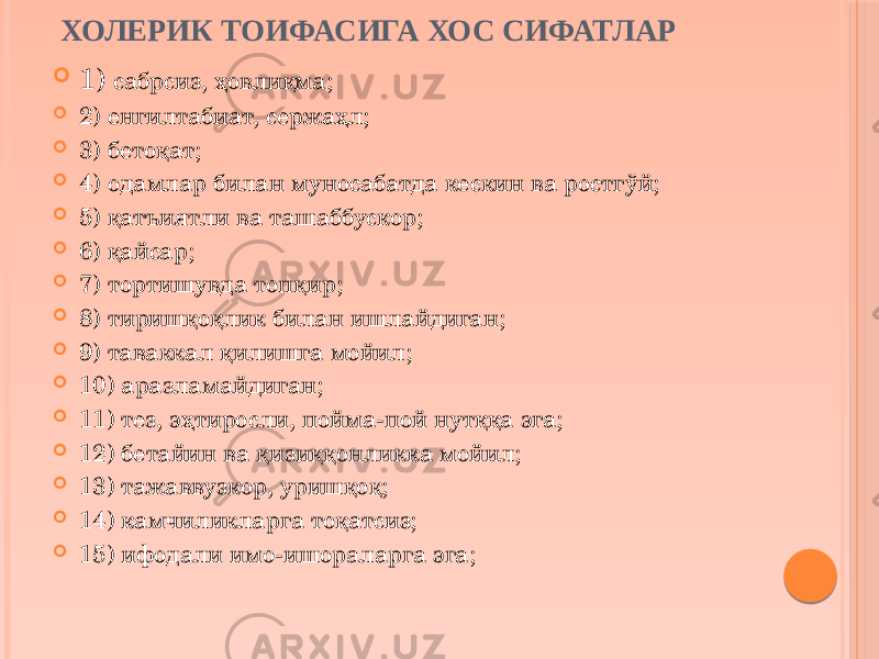 ХОЛЕРИК ТОИФАСИГА ХОС СИФАТЛАР  1) сабрсиз, ҳовлиқма;  2) енгилтабиат, сержаҳл;  3) бетоқат;  4) одамлар билан муносабатда кескин ва ростгўй;  5) қатъиятли ва ташаббускор;  6) қайсар;  7) тортишувда топқир;  8) тиришқоқлик билан ишлайдиган;  9) таваккал қилишга мойил;  10) аразламайдиган;  11) тез, эҳтиросли, пойма-пой нутққа эга;  12) бетайин ва қизиққонликка мойил;  13) тажаввузкор, уришқоқ;  14) камчиликларга тоқатсиз;  15) ифодали имо-ишораларга эга; 