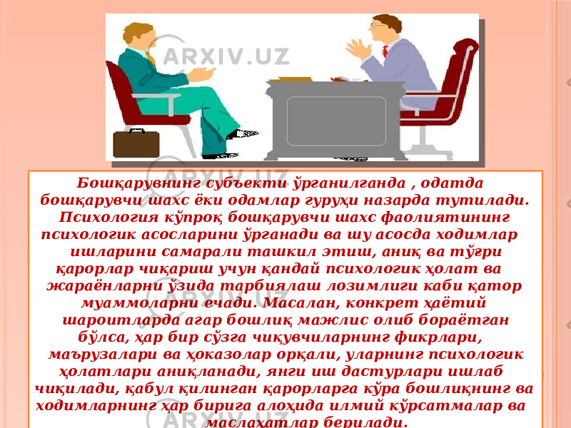  Бошқарувнинг субъекти ўрганилганда , одатда бошқарувчи шахс ёки одамлар гуруҳи назарда тутилади. Психология кўпроқ бошқарувчи шахс фаолиятининг психологик асосларини ўрганади ва шу асосда ходимлар ишларини самарали ташкил этиш, аниқ ва тўғри қарорлар чиқариш учун қандай психологик ҳолат ва жараёнларни ўзида тарбиялаш лозимлиги каби қатор муаммоларни ечади. Масалан, конкрет ҳаётий шароитларда агар бошлиқ мажлис олиб бораётган бўлса, ҳар бир сўзга чиқувчиларнинг фикрлари, маърузалари ва ҳоказолар орқали, уларнинг психологик ҳолатлари аниқланади, янги иш дастурлари ишлаб чиқилади, қабул қилинган қарорларга кўра бошлиқнинг ва ходимларнинг ҳар бирига алоҳида илмий кўрсатмалар ва маслаҳатлар берилади. 