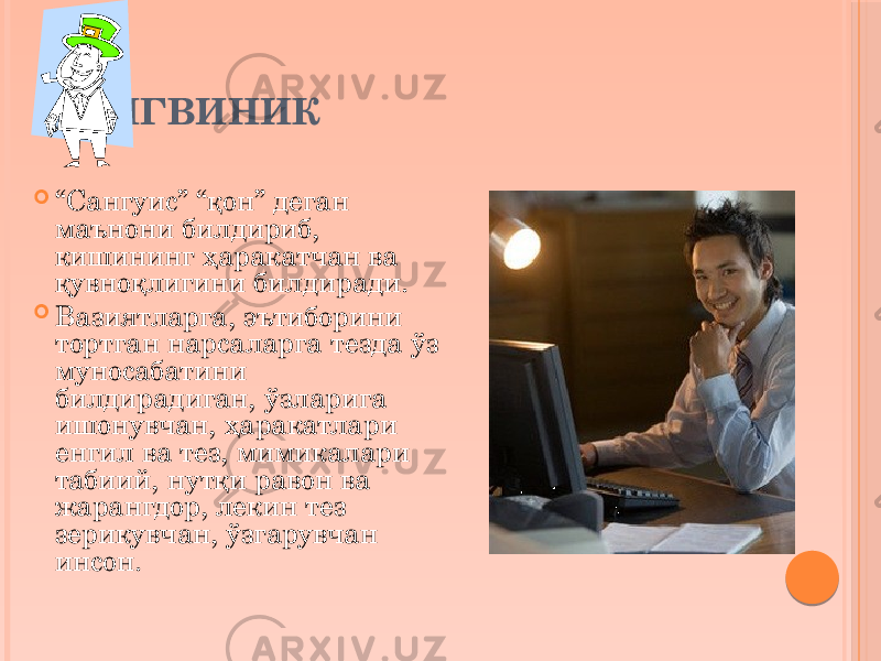 САНГВИНИК  “ Сангуис” “қон” деган маънони билдириб, кишининг ҳаракатчан ва қувноқлигини билдиради.  Вазиятларга, эътиборини тортган нарсаларга тезда ўз муносабатини билдирадиган, ўзларига ишонувчан, ҳаракатлари енгил ва тез, мимикалари табиий, нутқи равон ва жарангдор, лекин тез зерикувчан, ўзгарувчан инсон. 