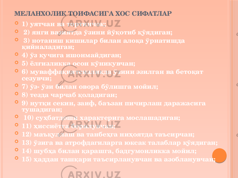 МЕЛАНХОЛИК ТОИФАСИГА ХОС СИФАТЛАР  1) уятчан ва тортинчоқ;  2) янги вазиятда ўзини йўқотиб қўядиган;  3) нотаниш кишилар билан алоқа ўрнатишда қийналадиган;  4) ўз кучига ишонмайдиган;  5) ёлғизликка осон кўникувчан;  6) муваффақиятсизликда ўзини эзилган ва бетоқат сезувчи;  7) ўз- ўзи билан овора бўлишга мойил;  8) тезда чарчаб қоладиган;  9) нутқи секин, заиф, баъзан пичирлаш даражасига тушадиган;  10) суҳбатдоши характерига мослашадиган;  11) ҳиссиётга берилувчан;  12) маъқуллаш ва танбеҳга ниҳоятда таъсирчан;  13) ўзига ва атрофдагиларга юксак талаблар қўядиган;  14) шубҳа билан қарашга, бадгумонликка мойил;  15) ҳаддан ташқари таъсирланувчан ва азобланувчан; 