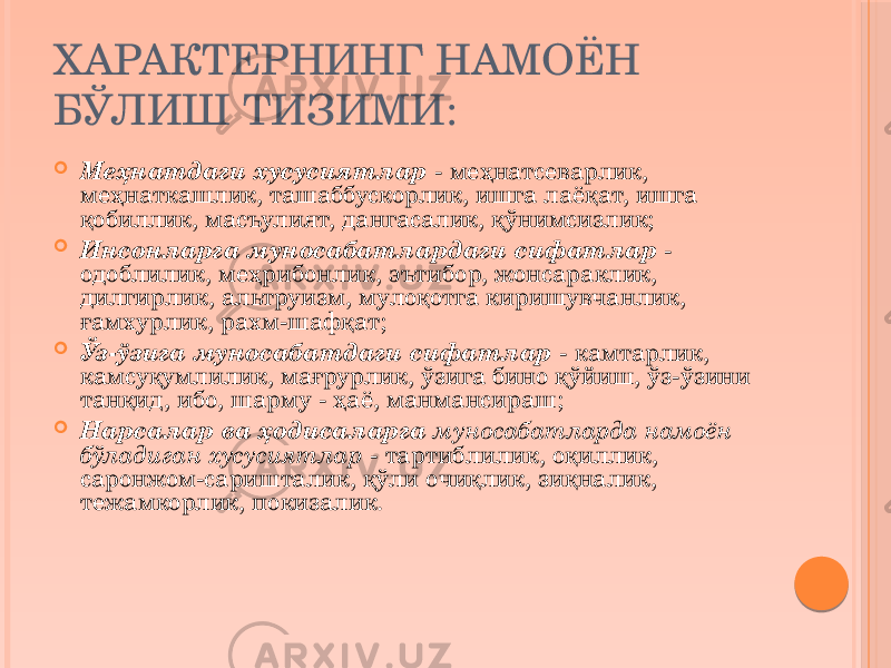 ХАРАКТЕРНИНГ НАМОЁН БЎЛИШ ТИЗИМИ:  Меҳнатдаги хусусиятлар - меҳнатсеварлик, меҳнаткашлик, ташаббускорлик, ишга лаёқат, ишга қобиллик, масъулият, дангасалик, қўнимсизлик;  Инсонларга муносабатлардаги сифатлар - одоблилик, меҳрибонлик, эътибор, жонсараклик, дилгирлик, альтруизм, мулоқотга киришувчанлик, ғамхурлик, рахм-шафқат;  Ўз-ўзига муносабатдаги сифатлар - камтарлик, камсуқумлилик, мағрурлик, ўзига бино қўйиш, ўз-ўзини танқид, ибо, шарму - ҳаё, манмансираш;  Нарсалар ва ҳодисаларга муносабатларда намоён бўладиган хусусиятлар - тартиблилик, оқиллик, саронжом-саришталик, қўли очиқлик, зиқналик, тежамкорлик, покизалик. 