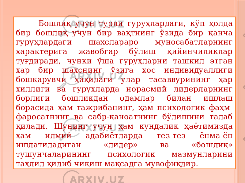  Бошлиқ учун турли гуруҳлардаги, кўп ҳолда бир бошлиқ учун бир вақтнинг ўзида бир қанча гуруҳлардаги шахслараро муносабатларнинг характерига жавобгар бўлиш қийинчиликлар туғдиради, чунки ўша гуруҳларни ташкил этган ҳар бир шахснинг ўзига хос индивидуаллиги бошқарувчи ҳақидаги улар тасаввурининг ҳар хиллиги ва гуруҳларда норасмий лидерларнинг борлиги бошлиқдан одамлар билан ишлаш борасида ҳам тажрибанинг, ҳам психологик фаҳм- фаросатнинг ва сабр-қаноатнинг бўлишини талаб қилади. Шунинг учун ҳам кундалик ҳаётимизда ҳам илмий адабиётларда тез-тез ёнма-ён ишлатиладиган «лидер» ва «бошлиқ» тушунчаларининг психологик мазмунларини таҳлил қилиб чиқиш мақсадга мувофиқдир. 