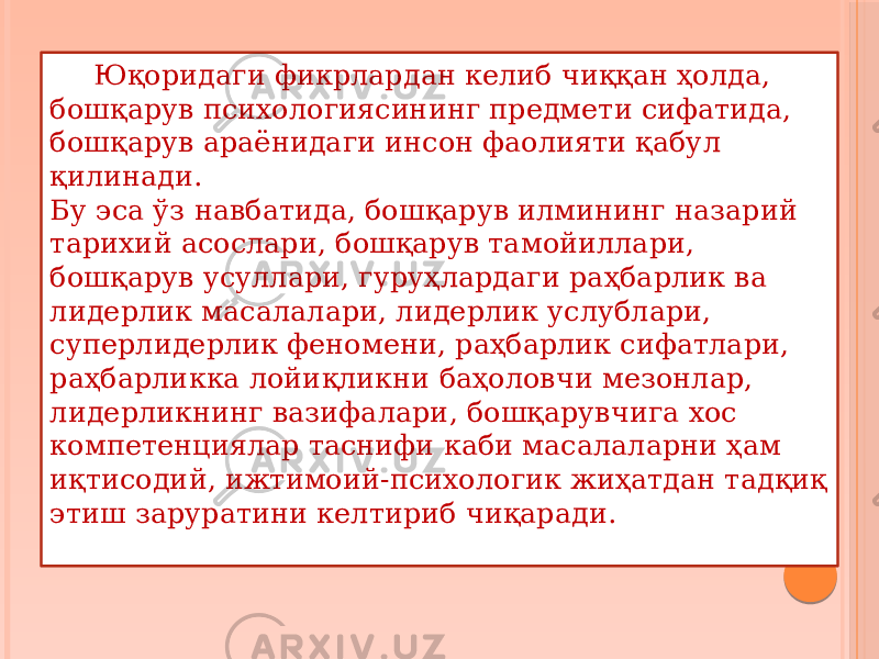 Юқоридаги фикрлардан келиб чиққан ҳолда, бошқарув психологиясининг предмети сифатида, бошқарув араёнидаги инсон фаолияти қабул қилинади. Бу эса ўз навбатида, бошқарув илмининг назарий тарихий асослари, бошқарув тамойиллари, бошқарув усуллари, гуруҳлардаги раҳбарлик ва лидерлик масалалари, лидерлик услублари, суперлидерлик феномени, раҳбарлик сифатлари, раҳбарликка лойиқликни баҳоловчи мезонлар, лидерликнинг вазифалари, бошқарувчига хос компетенциялар таснифи каби масалаларни ҳам иқтисодий, ижтимоий-психологик жиҳатдан тадқиқ этиш заруратини келтириб чиқаради. 