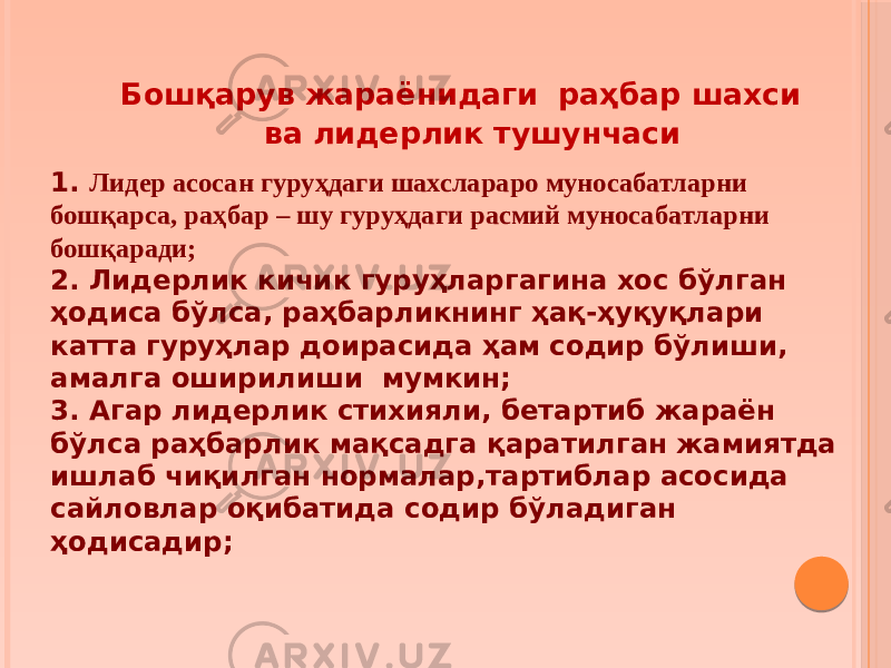  Бошқарув жараёнидаги раҳбар шахси ва лидерлик тушунчаси 1. Лидер асосан гуруҳдаги шахслараро муносабатларни бошқарса, раҳбар – шу гуруҳдаги расмий муносабатларни бошқаради; 2. Лидерлик кичик гуруҳларгагина хос бўлган ҳодиса бўлса, раҳбарликнинг ҳақ-ҳуқуқлари катта гуруҳлар доирасида ҳам содир бўлиши, амалга оширилиши мумкин; 3. Агар лидерлик стихияли, бетартиб жараён бўлса раҳбарлик мақсадга қаратилган жамиятда ишлаб чиқилган нормалар,тартиблар асосида сайловлар оқибатида содир бўладиган ҳодисадир; 