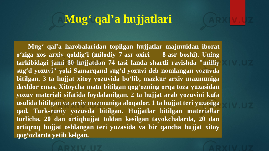 Mugʻ qalʼa hujjatlari   Mugʻ qalʼa harobalaridan topilgan hujjatlar majmuidan iborat oʻziga xos arxiv qoldigʻi (milodiy 7-asr oxiri — 8-asr boshi). Uning tarkibidagi jami 80 hujjatdan 74 tasi fanda shartli ravishda &#34;milliy sugʻd yozuvi&#34; yoki Samarqand sugʻd yozuvi deb nomlangan yozuvda bitilgan. 3 ta hujjat xitoy yozuvida boʻlib, mazkur arxiv mazmuniga daxldor emas. Xitoycha matn bitilgan qogʻozning orqa toza yuzasidan yozuv materiali sifatida foydalanilgan. 2 ta hujjat arab yozuvini kufa usulida bitilgan va arxiv mazmuniga aloqador. 1 ta hujjat teri yuzasiga qad. Turk-runiy yozuvda bitilgan. Hujjatlar bitilgan materiallar turlicha. 20 dan ortiqhujjat toldan kesilgan tayokchalarda, 20 dan ortiqroq hujjat oshlangan teri yuzasida va bir qancha hujjat xitoy qogʻozlarda yetib kelgan. 