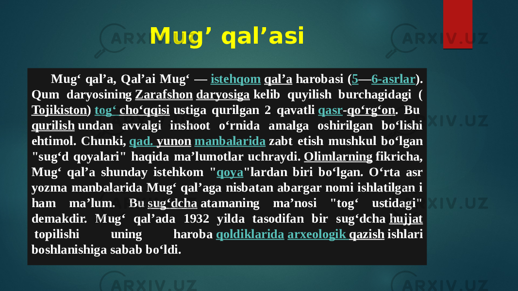 Mug’ qal’asi Mugʻ qalʼa, Qalʼai Mugʻ —  istehqom   qalʼa  harobasi ( 5 — 6-asrlar ). Qum daryosining  Zarafshon   daryosiga  kelib quyilish burchagidagi ( Tojikiston )  togʻ choʻqqisi  ustiga qurilgan 2 qavatli  qasr - qoʻrgʻon . Bu  qurilish  undan avvalgi inshoot oʻrnida amalga oshirilgan boʻlishi ehtimol. Chunki,  qad . yunon   manbalarida  zabt etish mushkul boʻlgan &#34;sugʻd qoyalari&#34; haqida maʼlumotlar uchraydi.  Olimlarning  fikricha, Mugʻ qalʼa shunday istehkom &#34; qoya &#34;lardan biri boʻlgan. Oʻrta asr yozma manbalarida Mugʻ qalʼaga nisbatan abargar nomi ishlatilgan i ham maʼlum. Bu  sugʻdcha  atamaning maʼnosi &#34;togʻ ustidagi&#34; demakdir. Mugʻ qalʼada 1932 yilda tasodifan bir sugʻdcha  hujjat  topilishi uning haroba  qoldiklarida   arxeologik qazish  ishlari boshlanishiga sabab boʻldi. 