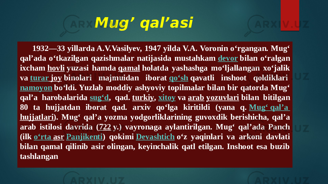 Mug’ qal’asi 1932—33 yillarda A.V.Vasilyev, 1947 yilda V.A. Voronin oʻrgangan. Mugʻ qalʼada oʻtkazilgan qazishmalar natijasida mustahkam  devor  bilan oʻralgan ixcham  hovli  yuzasi hamda  qamal  holatda yashashga moʻljallangan xoʻjalik va  turar joy  binolari majmuidan iborat  qoʻsh  qavatli inshoot qoldiklari  namoyon  boʻldi. Yuzlab moddiy ashyoviy topilmalar bilan bir qatorda Mugʻ qalʼa harobalarida  sugʻd , qad.  turkiy ,  xitoy  va  arab   yozuvlari  bilan bitilgan 80 ta hujjatdan iborat qad. arxiv qoʻlga kiritildi (yana q.  Mugʻ qalʼa hujjatlari ). Mugʻ qalʼa yozma yodgorliklarining guvoxdik berishicha, qalʼa arab istilosi davrida ( 722  y.) vayronaga aylantirilgan. Mugʻ qalʼada Panch (ilk  oʻrta asr   Panjikenti ) qokimi  Devashtich  oʻz yaqinlari va arkoni davlati bilan qamal qilinib asir olingan, keyinchalik qatl etilgan. Inshoot esa buzib tashlangan 