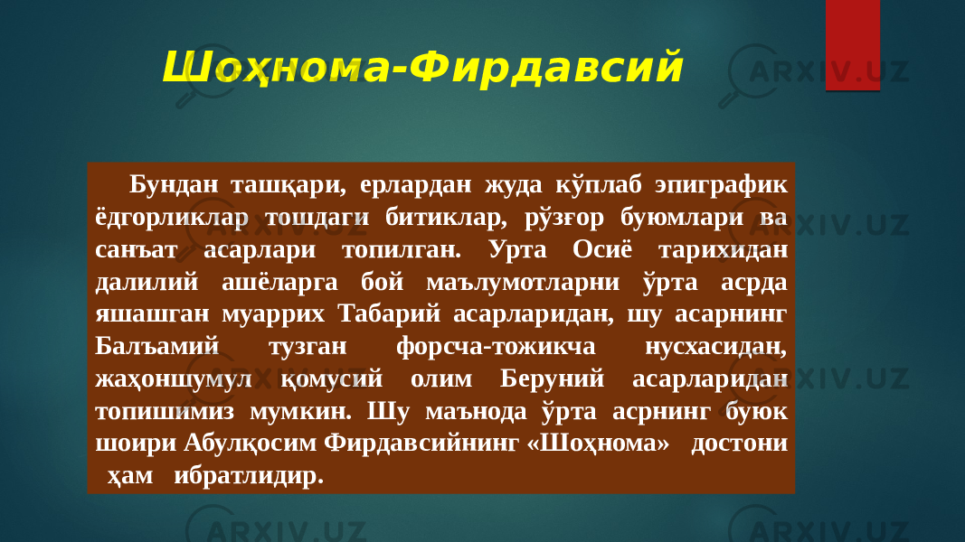 Шоҳнома-Фирдавсий Бундан ташқари, ерлардан жуда кўплаб эпиграфик ёдгорликлар тошдаги битиклар, рўзғор буюмлари ва санъат асарлари топилган. Урта Осиё тарихидан далилий ашёларга бой маълумотларни ўрта асрда яшашган муаррих Табарий асарларидан, шу асарнинг Балъамий тузган форсча-тожикча нусхасидан, жаҳоншумул қомусий олим Беруний асарларидан топишимиз мумкин. Шу маънода ўрта асрнинг буюк шоири Абулқосим Фирдавсийнинг «Шоҳнома» достони ҳам ибратлидир. 