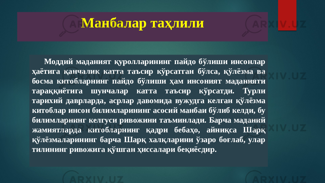 Манбалар таҳлили Моддий маданият қуролларининг пайдо бўлиши инсонлар ҳаётига қанчалик катта таъсир кўрсатган бўлса, қўлёзма ва босма китобларнинг пайдо бўлиши ҳам инсоният маданияти тараққиётига шунчалар катта таъсир кўрсатди. Турли тарихий даврларда, асрлар давомида вужудга келган қўлёзма китоблар инсон билимларининг асосий манбаи бўлиб келди, бу билимларнинг келгуси ривожини таъминлади. Барча маданий жамиятларда китобларнинг қадри бебаҳо, айниқса Шарқ қўлёзмаларининг барча Шарқ халқларини ўзаро боғлаб, улар тилининг ривожига қўшган ҳиссалари беқиёсдир. 