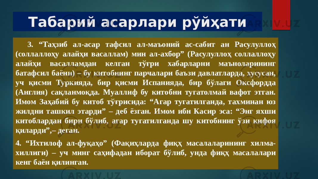 Табарий асарлари рўйҳати 3. “Таҳзиб ал-асар тафсил ал-маъоний ас-сабит ан Расулуллоҳ (соллаллоҳу алайҳи васаллам) мин ал-ахбор” (Расулуллоҳ соллаллоҳу алайҳи васалламдан келган тўғри хабарларни маъноларининг батафсил баёни) – бу китобнинг парчалари баъзи давлатларда, хусусан, уч қисми Туркияда, бир қисми Испанияда, бир бўлаги Оксфордда (Англия) сақланмоқда. Муаллиф бу китобни тугатолмай вафот этган. Имом Заҳабий бу китоб тўғрисида: “Агар тугатилганда, тахминан юз жилдни ташкил этарди” – деб ёзган. Имом ибн Касир эса: “Энг яхши китоблардан бири бўлиб, агар тугатилганда шу китобнинг ўзи кифоя қиларди”,– деган. 4. “Ихтилоф ал-фуқаҳо” (Фақиҳларда фиқҳ масалаларининг хилма- хиллиги) – уч минг саҳифадан иборат бўлиб, унда фиқҳ масалалари кенг баён қилинган. 