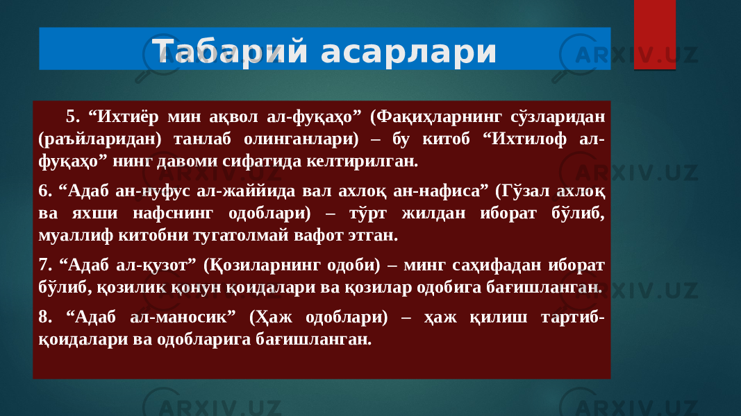 Табарий асарлари 5. “Ихтиёр мин ақвол ал-фуқаҳо” (Фақиҳларнинг сўзларидан (раъйларидан) танлаб олинганлари) – бу китоб “Ихтилоф ал- фуқаҳо” нинг давоми сифатида келтирилган. 6. “Адаб ан-нуфус ал-жаййида вал ахлоқ ан-нафиса” (Гўзал ахлоқ ва яхши нафснинг одоблари) – тўрт жилдан иборат бўлиб, муаллиф китобни тугатолмай вафот этган. 7. “Адаб ал-қузот” (Қозиларнинг одоби) – минг саҳифадан иборат бўлиб, қозилик қонун қоидалари ва қозилар одобига бағишланган. 8. “Адаб ал-маносик” (Ҳаж одоблари) – ҳаж қилиш тартиб- қоидалари ва одобларига бағишланган. 