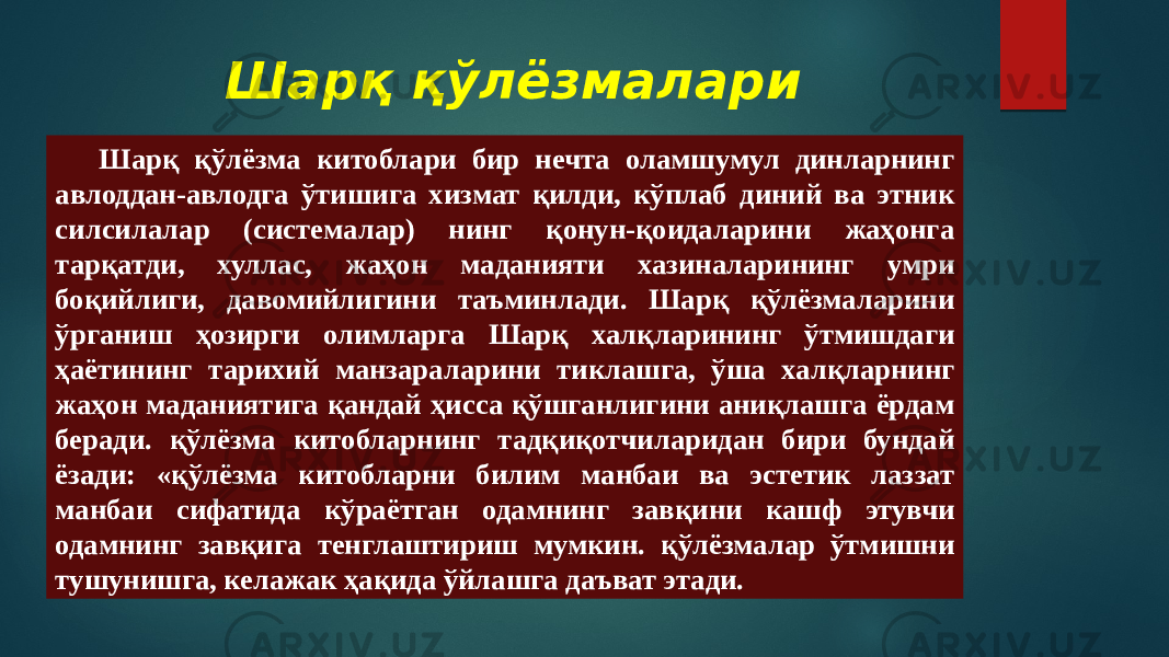 Шарқ қўлёзмалари Шарқ қўлёзма китоблари бир нечта оламшумул динларнинг авлоддан-авлодга ўтишига хизмат қилди, кўплаб диний ва этник силсилалар (системалар) нинг қонун-қоидаларини жаҳонга тарқатди, хуллас, жаҳон маданияти хазиналарининг умри боқийлиги, давомийлигини таъминлади. Шарқ қўлёзмаларини ўрганиш ҳозирги олимларга Шарқ халқларининг ўтмишдаги ҳаётининг тарихий манзараларини тиклашга, ўша халқларнинг жаҳон маданиятига қандай ҳисса қўшганлигини аниқлашга ёрдам бера ди. қўлёзма китобларнинг тадқиқотчиларидан бири бундай ёзади: «қўлёзма китобларни билим манбаи ва эстетик лаззат манбаи сифатида кўраётган одамнинг завқини кашф этувчи одамнинг завқига тенглаштириш мумкин. қўлёзмалар ўтмишни тушунишга, келажак ҳақида ўйлашга даъват этади. 